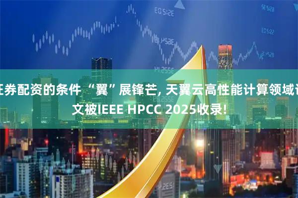 证券配资的条件 “翼”展锋芒, 天翼云高性能计算领域论文被IEEE HPCC 2025收录!