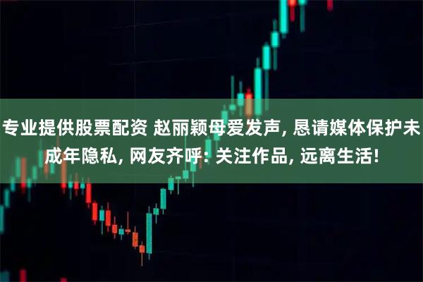 专业提供股票配资 赵丽颖母爱发声, 恳请媒体保护未成年隐私, 网友齐呼: 关注作品, 远离生活!