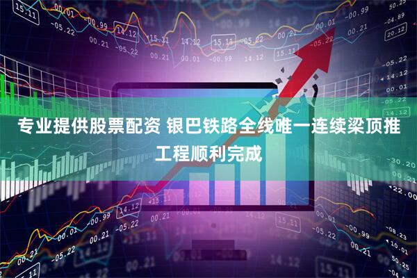 专业提供股票配资 银巴铁路全线唯一连续梁顶推工程顺利完成