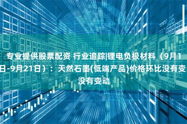 专业提供股票配资 行业追踪|锂电负极材料（9月15日-9月21日）：天然石墨(低端产品)价格环比没有变动