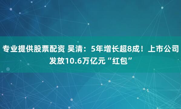 专业提供股票配资 吴清：5年增长超8成！上市公司发放10.6万亿元“红包”