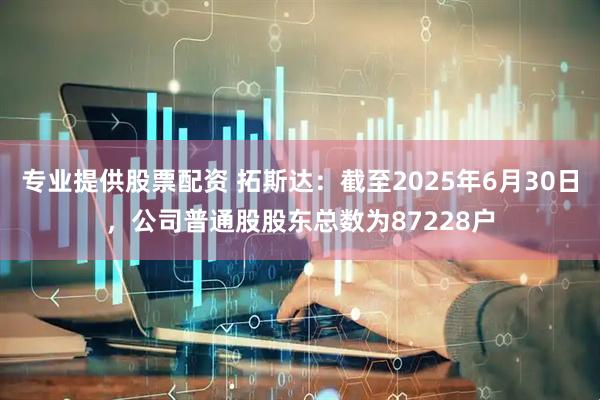 专业提供股票配资 拓斯达：截至2025年6月30日，公司普通股股东总数为87228户
