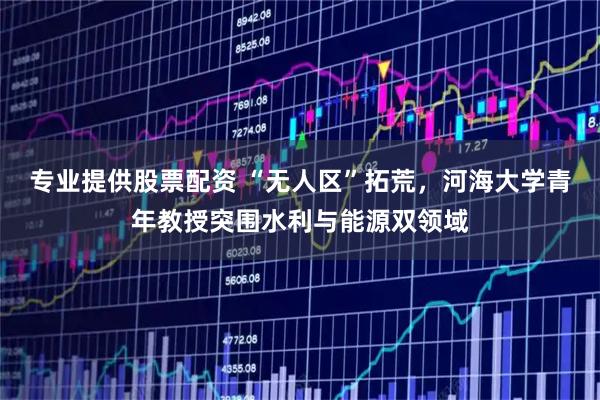 专业提供股票配资 “无人区”拓荒，河海大学青年教授突围水利与能源双领域