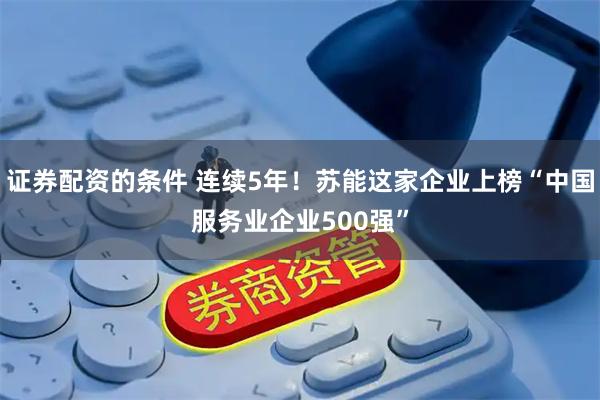 证券配资的条件 连续5年！苏能这家企业上榜“中国服务业企业500强”