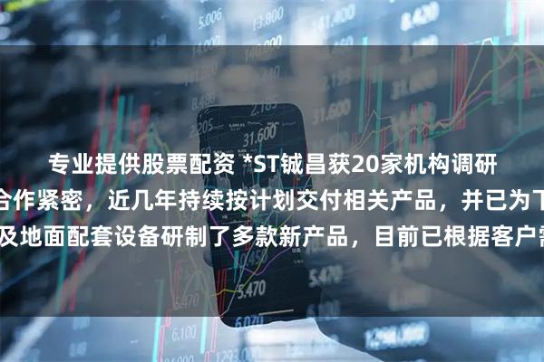 专业提供股票配资 *ST铖昌获20家机构调研：公司与下游核心用户合作紧密，近几年持续按计划交付相关产品，并已为下一代低轨通信卫星及地面配套设备研制了多款新产品，目前已根据客户需求备货将按计划进行批量交付（附调研问答）