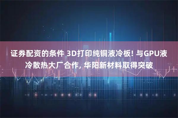 证券配资的条件 3D打印纯铜液冷板! 与GPU液冷散热大厂合作, 华阳新材料取得突破