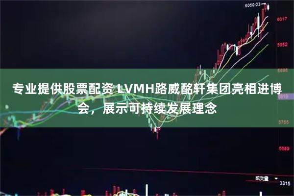 专业提供股票配资 LVMH路威酩轩集团亮相进博会，展示可持续发展理念