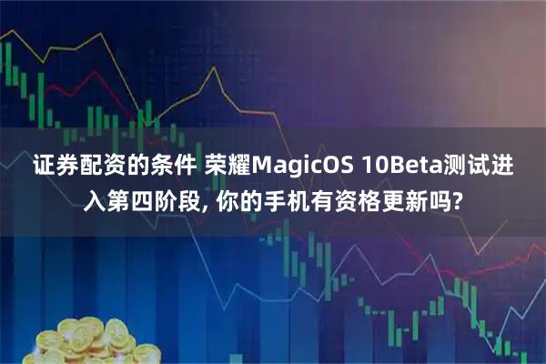 证券配资的条件 荣耀MagicOS 10Beta测试进入第四阶段, 你的手机有资格更新吗?