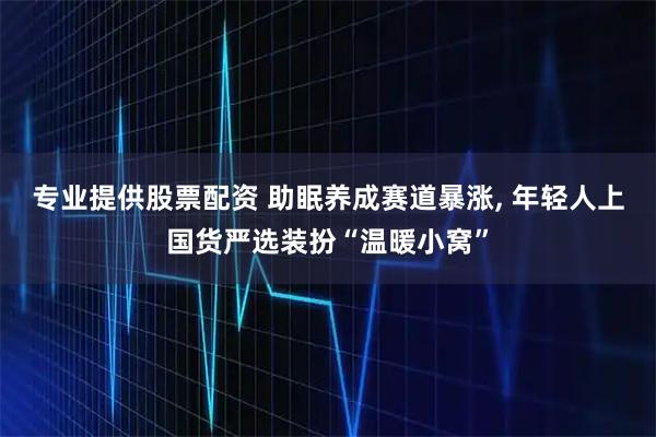 专业提供股票配资 助眠养成赛道暴涨, 年轻人上国货严选装扮“温暖小窝”