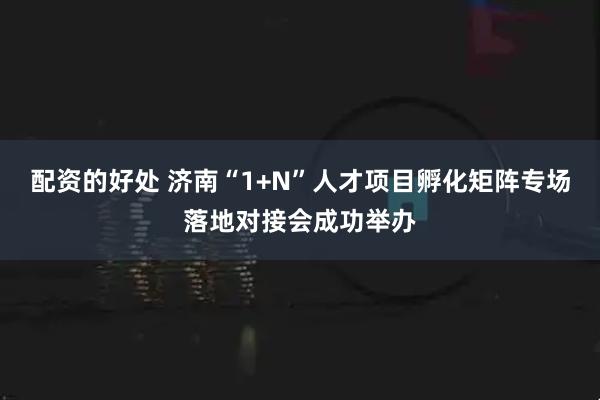配资的好处 济南“1+N”人才项目孵化矩阵专场落地对接会成功举办