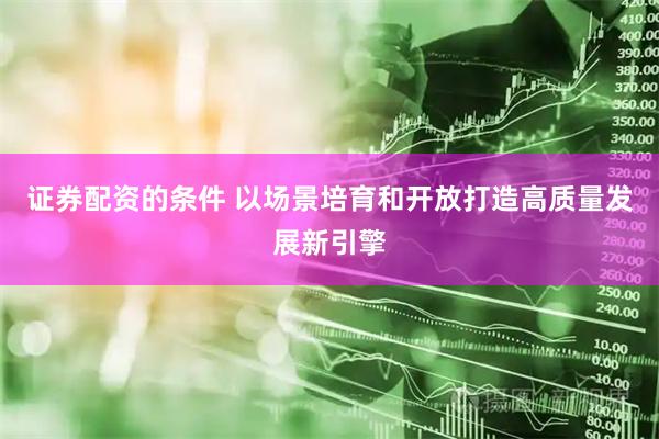 证券配资的条件 以场景培育和开放打造高质量发展新引擎