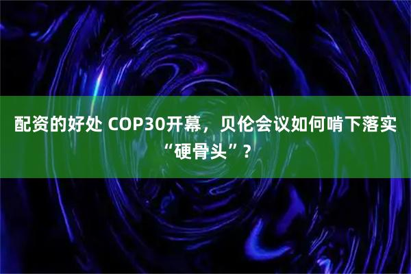 配资的好处 COP30开幕，贝伦会议如何啃下落实“硬骨头”？
