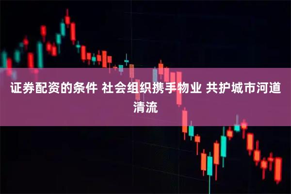 证券配资的条件 社会组织携手物业 共护城市河道清流