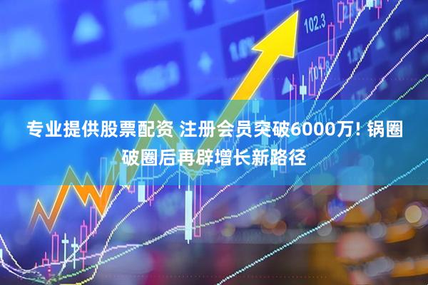 专业提供股票配资 注册会员突破6000万! 锅圈破圈后再辟增长新路径
