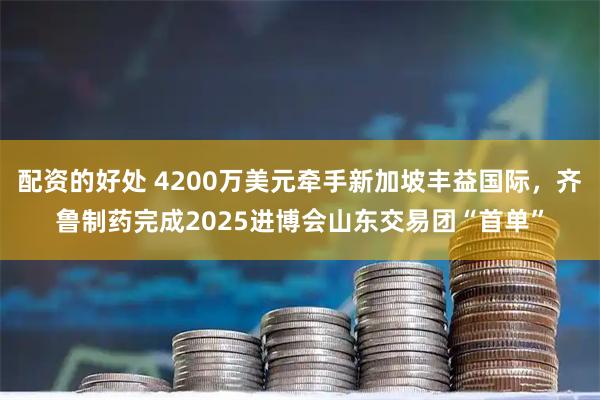 配资的好处 4200万美元牵手新加坡丰益国际，齐鲁制药完成2025进博会山东交易团“首单”