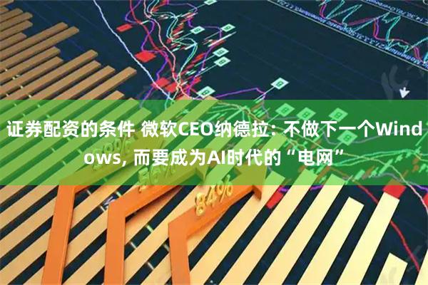 证券配资的条件 微软CEO纳德拉: 不做下一个Windows, 而要成为AI时代的“电网”