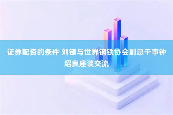 证券配资的条件 刘键与世界钢铁协会副总干事钟绍良座谈交流