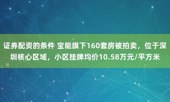 证券配资的条件 宝能旗下160套房被拍卖，位于深圳核心区域，小区挂牌均价10.58万元/平方米
