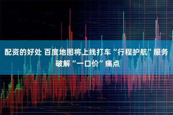 配资的好处 百度地图将上线打车“行程护航”服务 破解“一口价”痛点