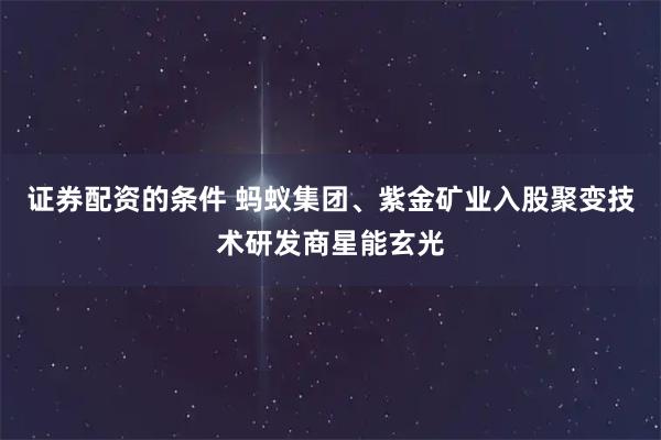 证券配资的条件 蚂蚁集团、紫金矿业入股聚变技术研发商星能玄光