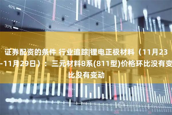 证券配资的条件 行业追踪|锂电正极材料（11月23日-11月29日）：三元材料8系(811型)价格环比没有变动