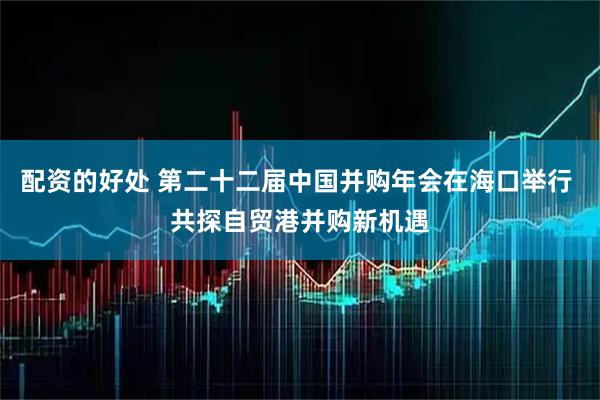 配资的好处 第二十二届中国并购年会在海口举行 共探自贸港并购新机遇