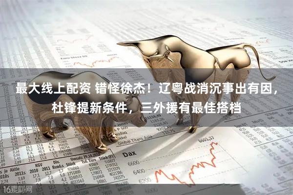 最大线上配资 错怪徐杰！辽粤战消沉事出有因，杜锋提新条件，三外援有最佳搭档