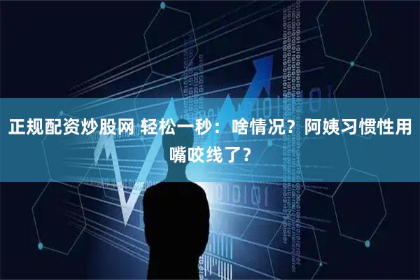 正规配资炒股网 轻松一秒：啥情况？阿姨习惯性用嘴咬线了？