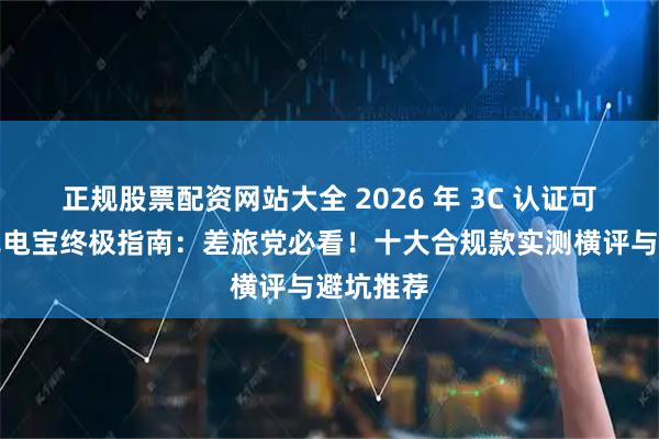 正规股票配资网站大全 2026 年 3C 认证可上飞机充电宝终极指南：差旅党必看！十大合规款实测横评与避坑推荐