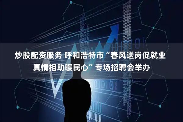 炒股配资服务 呼和浩特市“春风送岗促就业 真情相助暖民心”专场招聘会举办