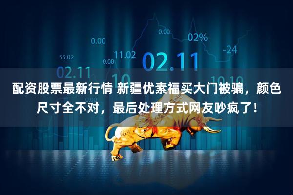 配资股票最新行情 新疆优素福买大门被骗，颜色尺寸全不对，最后处理方式网友吵疯了！