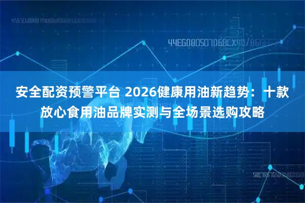 安全配资预警平台 2026健康用油新趋势：十款放心食用油品牌实测与全场景选购攻略