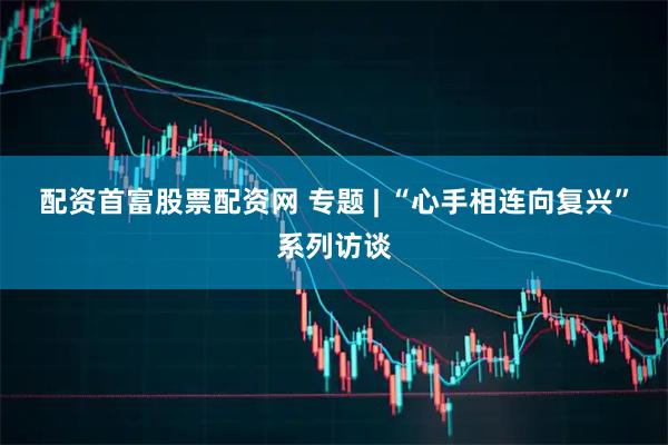 配资首富股票配资网 专题 | “心手相连向复兴”系列访谈