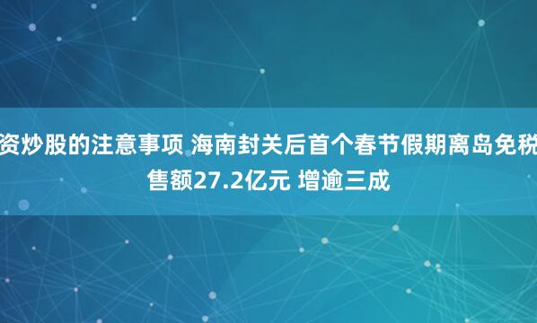 配资炒股的注意事项 海南封关后首个春节假期离岛免税销售额27.2亿元 增逾三成