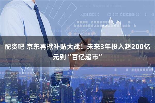 配资吧 京东再掀补贴大战！未来3年投入超200亿元到“百亿超市”