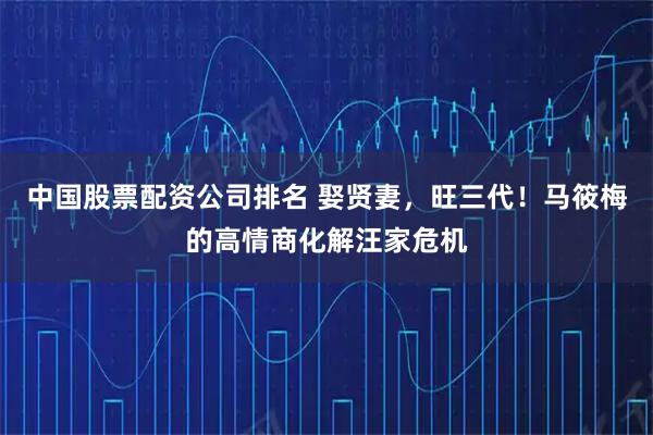 中国股票配资公司排名 娶贤妻，旺三代！马筱梅的高情商化解汪家危机