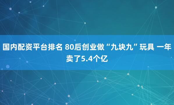 国内配资平台排名 80后创业做“九块九”玩具 一年卖了5.4个亿