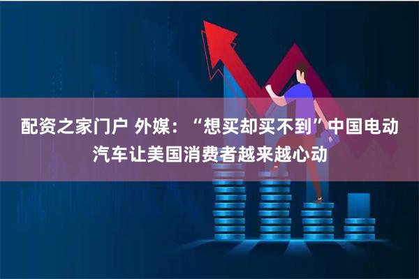 配资之家门户 外媒：“想买却买不到”中国电动汽车让美国消费者越来越心动