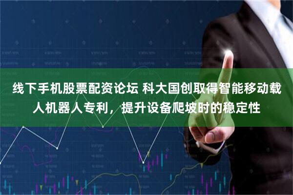 线下手机股票配资论坛 科大国创取得智能移动载人机器人专利，提升设备爬坡时的稳定性