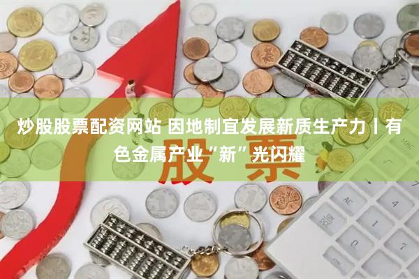 炒股股票配资网站 因地制宜发展新质生产力丨有色金属产业“新”光闪耀