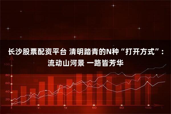 长沙股票配资平台 清明踏青的N种“打开方式”：流动山河景 一路皆芳华