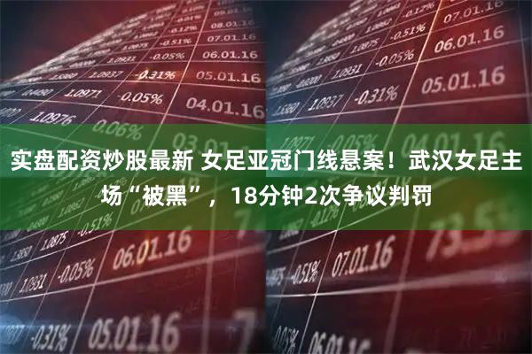 实盘配资炒股最新 女足亚冠门线悬案！武汉女足主场“被黑”，18分钟2次争议判罚