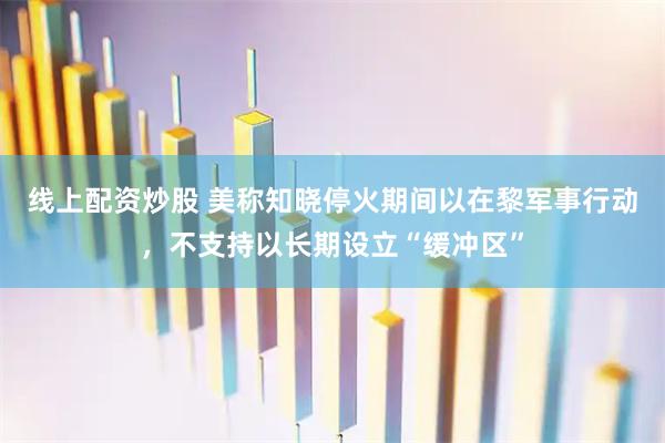 线上配资炒股 美称知晓停火期间以在黎军事行动，不支持以长期设立“缓冲区”