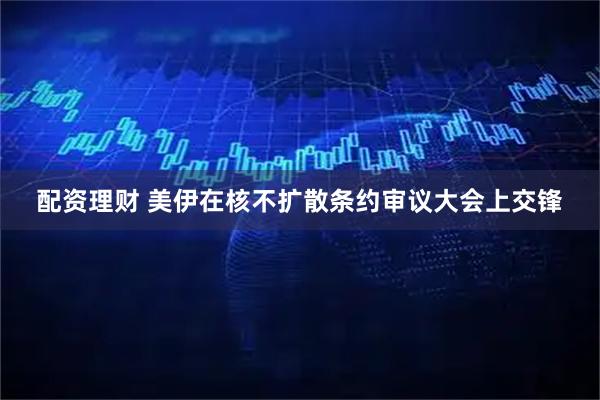 配资理财 美伊在核不扩散条约审议大会上交锋