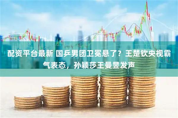 配资平台最新 国乒男团卫冕悬了？王楚钦央视霸气表态，孙颖莎王曼昱发声