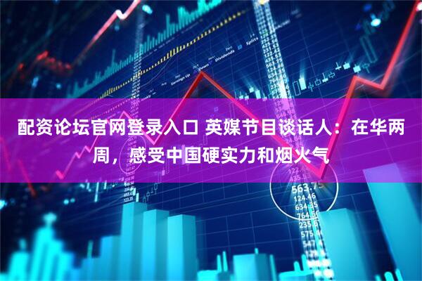 配资论坛官网登录入口 英媒节目谈话人：在华两周，感受中国硬实力和烟火气