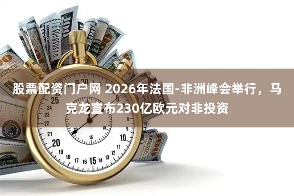 股票配资门户网 2026年法国-非洲峰会举行，马克龙宣布230亿欧元对非投资