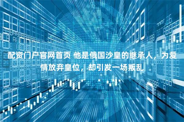 配资门户官网首页 他是俄国沙皇的继承人，为爱情放弃皇位，却引发一场叛乱