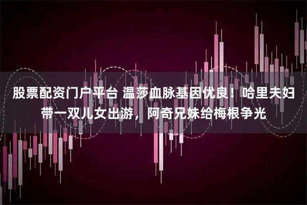 股票配资门户平台 温莎血脉基因优良！哈里夫妇带一双儿女出游，阿奇兄妹给梅根争光