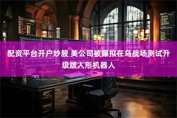 配资平台开户炒股 美公司被曝拟在乌战场测试升级版人形机器人
